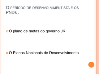 O PERÍODO DE DESENVOLVIMENTISTA E OS
PNDS .
 O plano de metas do governo JK
 O Planos Nacionais de Desenvolvimento
 