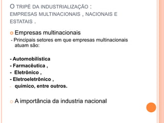 O TRIPÉ DA INDUSTRIALIZAÇÃO :
EMPRESAS MULTINACIONAIS , NACIONAIS E
ESTATAIS .
 Empresas multinacionais
- Principais setores em que empresas multinacionais
atuam são:
- Automobilística
- Farmacêutica ,
- Eletrônico ,
- Eletroeletrônico ,
- químico, entre outros.
o A importância da industria nacional
 