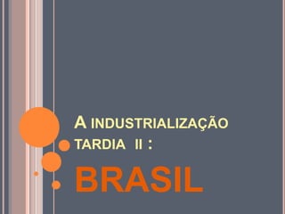 A INDUSTRIALIZAÇÃO
TARDIA II :
BRASIL
 
