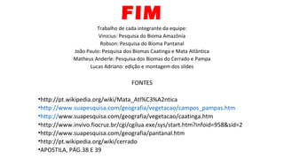 FIM
Trabalho de cada integrante da equipe:
Vinicius: Pesquisa do Bioma Amazônia
Robson: Pesquisa do Bioma Pantanal
João Paulo: Pesquisa dos Biomas Caatinga e Mata Atlântica
Matheus Anderle: Pesquisa dos Biomas do Cerrado e Pampa
Lucas Adriano: edição e montagem dos slides
FONTES
•http://pt.wikipedia.org/wiki/Mata_Atl%C3%A2ntica
•http://www.suapesquisa.com/geografia/vegetacao/campos_pampas.htm
•http://www.suapesquisa.com/geografia/vegetacao/caatinga.htm
•http://www.invivo.fiocruz.br/cgi/cgilua.exe/sys/start.htm?infoid=958&sid=2
•http://www.suapesquisa.com/geografia/pantanal.htm
•http://pt.wikipedia.org/wiki/cerrado
•APOSTILA, PÁG.38 E 39
 