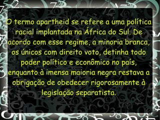 O termo apartheid se refere a uma políticaO termo apartheid se refere a uma política
racial implantada na África do Sul. Deracial implantada na África do Sul. De
acordo com esse regime, a minoria branca,acordo com esse regime, a minoria branca,
os únicos com direito voto, detinha todoos únicos com direito voto, detinha todo
poder político e econômico no país,poder político e econômico no país,
enquanto à imensa maioria negra restava aenquanto à imensa maioria negra restava a
obrigação de obedecer rigorosamente àobrigação de obedecer rigorosamente à
legislação separatista.legislação separatista.
 