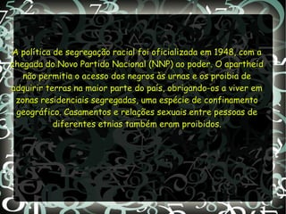 A política de segregação racial foi oficializada em 1948, com aA política de segregação racial foi oficializada em 1948, com a
chegada do Novo Partido Nacional (NNP) ao poder. O apartheidchegada do Novo Partido Nacional (NNP) ao poder. O apartheid
não permitia o acesso dos negros às urnas e os proibia denão permitia o acesso dos negros às urnas e os proibia de
adquirir terras na maior parte do país, obrigando-os a viver emadquirir terras na maior parte do país, obrigando-os a viver em
zonas residenciais segregadas, uma espécie de confinamentozonas residenciais segregadas, uma espécie de confinamento
geográfico. Casamentos e relações sexuais entre pessoas degeográfico. Casamentos e relações sexuais entre pessoas de
diferentes etnias também eram proibidos.diferentes etnias também eram proibidos.
 