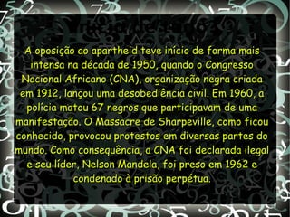 Início de tudo?
A oposição ao apartheid teve início de forma maisA oposição ao apartheid teve início de forma mais
intensa na década de 1950, quando o Congressointensa na década de 1950, quando o Congresso
Nacional Africano (CNA), organização negra criadaNacional Africano (CNA), organização negra criada
em 1912, lançou uma desobediência civil. Em 1960, aem 1912, lançou uma desobediência civil. Em 1960, a
polícia matou 67 negros que participavam de umapolícia matou 67 negros que participavam de uma
manifestação. O Massacre de Sharpeville, como ficoumanifestação. O Massacre de Sharpeville, como ficou
conhecido, provocou protestos em diversas partes doconhecido, provocou protestos em diversas partes do
mundo. Como consequência, a CNA foi declarada ilegalmundo. Como consequência, a CNA foi declarada ilegal
e seu líder, Nelson Mandela, foi preso em 1962 ee seu líder, Nelson Mandela, foi preso em 1962 e
condenado à prisão perpétua.condenado à prisão perpétua.
 