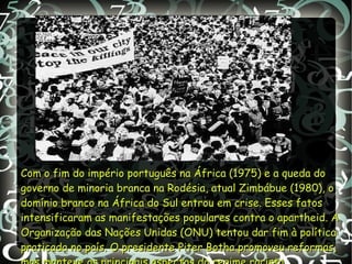 .
Com o fim do império português na África (1975) e a queda doCom o fim do império português na África (1975) e a queda do
governo de minoria branca na Rodésia, atual Zimbábue (1980), ogoverno de minoria branca na Rodésia, atual Zimbábue (1980), o
domínio branco na África do Sul entrou em crise. Esses fatosdomínio branco na África do Sul entrou em crise. Esses fatos
intensificaram as manifestações populares contra o apartheid. Aintensificaram as manifestações populares contra o apartheid. A
Organização das Nações Unidas (ONU) tentou dar fim à políticaOrganização das Nações Unidas (ONU) tentou dar fim à política
praticada no país. O presidente Piter Botha promoveu reformas,praticada no país. O presidente Piter Botha promoveu reformas,
 