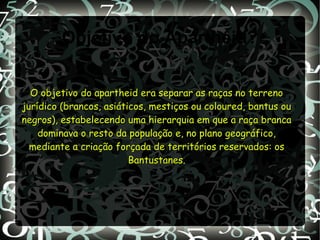 Objetivo do Apartheid?
O objetivo do apartheid era separar as raças no terrenoO objetivo do apartheid era separar as raças no terreno
jurídico (brancos, asiáticos, mestiços ou coloured, bantus oujurídico (brancos, asiáticos, mestiços ou coloured, bantus ou
negros), estabelecendo uma hierarquia em que a raça brancanegros), estabelecendo uma hierarquia em que a raça branca
dominava o resto da população e, no plano geográfico,dominava o resto da população e, no plano geográfico,
mediante a criação forçada de territórios reservados: osmediante a criação forçada de territórios reservados: os
Bantustanes.Bantustanes.
 