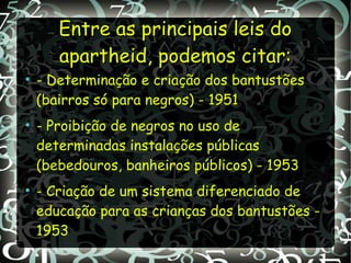 Entre as principais leis doEntre as principais leis do
apartheid, podemos citar:apartheid, podemos citar:
●
- Determinação e criação dos bantustões
(bairros só para negros) - 1951
●
- Proibição de negros no uso de
determinadas instalações públicas
(bebedouros, banheiros públicos) - 1953
●
- Criação de um sistema diferenciado de
educação para as crianças dos bantustões -
1953
 
