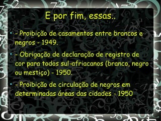 E por fim, essas..E por fim, essas..
●
- Proibição de casamentos entre brancos e
negros - 1949.
●
- Obrigação de declaração de registro de
cor para todos sul-afriacanos (branco, negro
ou mestiço) - 1950.
●
- Proibição de circulação de negros em
determinadas áreas das cidades - 1950
 
