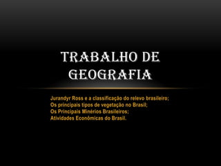 TRABALHO DE
GEOGRAFIA
Jurandyr Ross e a classificação do relevo brasileiro;
Os principais tipos de vegetação no Brasil;
Os Principais Minérios Brasileiros;
Atividades Econômicas do Brasil.

 