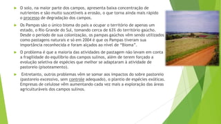 

O solo, na maior parte dos campos, apresenta baixa concentração de
nutrientes e são muito suscetíveis a erosão, o que torna ainda mais rápido
o processo de degradação dos campos.



Os Pampas são o único bioma do país a ocupar o território de apenas um
estado, o Rio Grande do Sul, tomando cerca de 63% do território gaúcho.
Desde o período de sua colonização, os pampas gaúchos vêm sendo utilizados
como pastagens naturais e só em 2004 é que os Pampas tiveram sua
importância reconhecida e foram alçados ao nível de “Bioma”.



O problema é que a maioria das atividades de pastagem não levam em conta
a fragilidade do equilíbrio dos campos sulinos, além de terem forçado a
evolução seletiva de espécies que melhor se adaptaram à atividade de
pastoreio (pisoteamento).



Entretanto, outros problemas vêm se somar aos impactos do sobre pastoreio
(pastoreio excessivo, sem controle adequado), o plantio de espécies exóticas.
Empresas de celulose vêm aumentando cada vez mais a exploração das áreas
agriculturáveis dos campos sulinos.

 