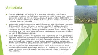 Amazônia


O Bioma Amazônia é um conjunto de ecossistemas interligados pela Floresta
Amazônica e pela Bacia Hidrográfica do Rio Amazonas, a mais densa de todo o planeta.
Caracteriza-se pela sua elevada extensão, ocupando quase a metade do território do
Brasil, além das áreas territoriais da Bolívia, Guiana, Guiana Francesa, Suriname, Peru,
Colômbia, Venezuela e Equador.



A quantidade de espécies animais e vegetais é muito elevada, com mais de 2 500 tipos
de árvores e 30 mil tipos diferentes de plantas e vegetais. A sua fauna também é
bastante ampla e diversificada, possui cerca de 20% de toda a quantidade de espécies
catalogadas em todo o mundo. Há uma grande quantidade de insetos, anfíbios, répteis,
mamíferos, peixes e árvores, apresentando uma complexa cadeia alimentar, composta
por mais de 30 milhões de espécies.



O solo da Floresta Amazônica não é propício para a agricultura. Em 1970, por exemplo,
o governo brasileiro iniciou um projeto que compreendia em oferecer incentivos fiscais
para pecuaristas ocuparem a região sul do Pará na Floresta Amazônia. No entanto, com
o solo muito pobre em nutrientes, nem o capim a ser utilizado como pasto crescia
direito, transformando a ação pública em uma verdadeira trabalhada do Regime Militar.



Uma das principais marcas do bioma Amazônia é o fato de ele apresentar a maior
biodiversidade do mundo, em números absolutos. Se considerarmos, no entanto, a
proporção entre o número de espécies por metro quadrado, aí esse título vai para a
Mata Atlântica.

 