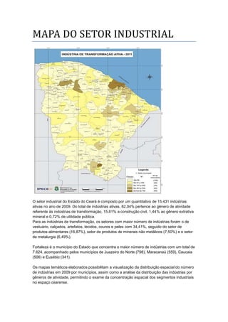 MAPA DO SETOR INDUSTRIAL
O setor industrial do Estado do Ceará é composto por um quantitativo de 15.431 indústrias
ativas no ano de 2009. Do total de indústrias ativas, 82,04% pertence ao gênero de atividade
referente às indústrias de transformação, 15,81% a construção civil, 1,44% ao gênero extrativa
mineral e 0,72% de utilidade pública.
Para as indústrias de transformação, os setores com maior número de indústrias foram o de
vestuário, calçados, artefatos, tecidos, couros e peles com 34,41%, seguido do setor de
produtos alimentares (16,87%), setor de produtos de minerais não metálicos (7,50%) e o setor
de metalurgia (6,49%).
Fortaleza é o município do Estado que concentra o maior número de indústrias com um total de
7.624, acompanhado pelos municípios de Juazeiro do Norte (798), Maracanaú (559), Caucaia
(506) e Eusébio (341).
Os mapas temáticos elaborados possibilitam a visualização da distribuição espacial do número
de indústrias em 2009 por municípios, assim como a análise da distribuição das indústrias por
gêneros de atividade, permitindo o exame da concentração espacial dos segmentos industriais
no espaço cearense.
 