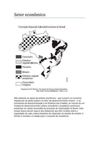 Setor econômico
Não obstante os logros da política econômica - que incluem um aumento
espetacular do gasto público no setor de desenvolvimento urbano - e as
promessas da descentralização e do Estatuto das Cidades, as marcas de um
modelo de desenvolvimento urbano excludente e predatório continuam
presentes em várias dimensões do processo de urbanização no Brasil. Este
ensaio busca discutir alguns dos obstáculos que têm incidido sobre a
capacidade da rede urbana brasileira de responder ao desafio de ampliar o
direito à moradia e à cidade para o conjunto de moradores.
 