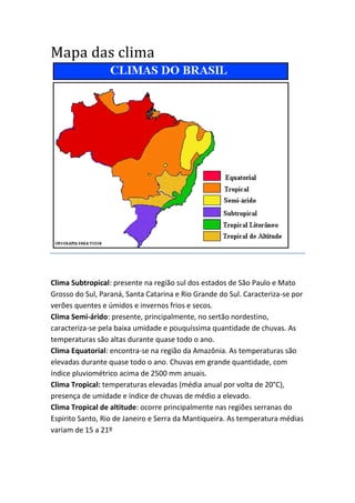 Mapa das clima
Clima Subtropical: presente na região sul dos estados de São Paulo e Mato
Grosso do Sul, Paraná, Santa Catarina e Rio Grande do Sul. Caracteriza-se por
verões quentes e úmidos e invernos frios e secos.
Clima Semi-árido: presente, principalmente, no sertão nordestino,
caracteriza-se pela baixa umidade e pouquíssima quantidade de chuvas. As
temperaturas são altas durante quase todo o ano.
Clima Equatorial: encontra-se na região da Amazônia. As temperaturas são
elevadas durante quase todo o ano. Chuvas em grande quantidade, com
índice pluviométrico acima de 2500 mm anuais.
Clima Tropical: temperaturas elevadas (média anual por volta de 20°C),
presença de umidade e índice de chuvas de médio a elevado.
Clima Tropical de altitude: ocorre principalmente nas regiões serranas do
Espirito Santo, Rio de Janeiro e Serra da Mantiqueira. As temperatura médias
variam de 15 a 21º
 