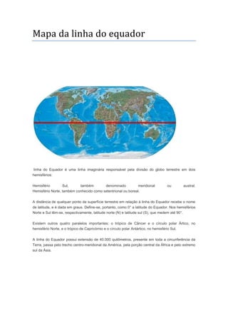 Mapa da linha do equador
linha do Equador é uma linha imaginária responsável pela divisão do globo terrestre em dois
hemisférios:
Hemisfério Sul, também denominado meridional ou austral.
Hemisfério Norte, também conhecido como setentrional ou boreal.
A distância de qualquer ponto da superfície terrestre em relação à linha do Equador recebe o nome
de latitude, e é dada em graus. Define-se, portanto, como 0° a latitude do Equador. Nos hemisférios
Norte e Sul têm-se, respectivamente, latitude norte (N) e latitude sul (S), que medem até 90°.
Existem outros quatro paralelos importantes: o trópico de Câncer e o círculo polar Ártico, no
hemisfério Norte, e o trópico de Capricórnio e o círculo polar Antártico, no hemisfério Sul.
A linha do Equador possui extensão de 40.000 quilômetros, presente em toda a circunferência da
Terra, passa pelo trecho centro-meridional da América, pela porção central da África e pelo extremo
sul da Ásia.
 