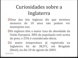 Curiosidades sobre a
Inglaterra
0Uma das leis inglesas diz que meninos
menores de 10 anos não podem ver
manequins nus.
0Os ingleses têm a maior taxa de obesidade da
União Europeia. 38% da população está acima
do peso, e 23% é considerada obesa.
0A maior temperatura já registrada na
Inglaterra foi de 38,5oC, em Brogdale
(Kent), no dia 10 de agosto de 2003.
20/5/2014
 