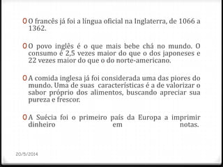 0 O francês já foi a língua oficial na Inglaterra, de 1066 a
1362.
0 O povo inglês é o que mais bebe chá no mundo. O
consumo é 2,5 vezes maior do que o dos japoneses e
22 vezes maior do que o do norte-americano.
0 A comida inglesa já foi considerada uma das piores do
mundo. Uma de suas características é a de valorizar o
sabor próprio dos alimentos, buscando apreciar sua
pureza e frescor.
0 A Suécia foi o primeiro país da Europa a imprimir
dinheiro em notas.
20/5/2014
 