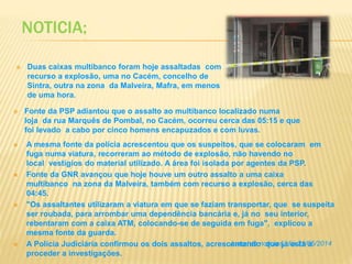 NOTICIA:
 A mesma fonte da polícia acrescentou que os suspeitos, que se colocaram em
fuga numa viatura, recorreram ao método de explosão, não havendo no
local vestígios do material utilizado. A área foi isolada por agentes da PSP.
 Fonte da GNR avançou que hoje houve um outro assalto a uma caixa
multibanco na zona da Malveira, também com recurso a explosão, cerca das
04:45.
 "Os assaltantes utilizaram a viatura em que se faziam transportar, que se suspeita
ser roubada, para arrombar uma dependência bancária e, já no seu interior,
rebentaram com a caixa ATM, colocando-se de seguida em fuga", explicou a
mesma fonte da guarda.
 A Polícia Judiciária confirmou os dois assaltos, acrescentando que já está a
proceder a investigações.
 Duas caixas multibanco foram hoje assaltadas com
recurso a explosão, uma no Cacém, concelho de
Sintra, outra na zona da Malveira, Mafra, em menos
de uma hora.
 Fonte da PSP adiantou que o assalto ao multibanco localizado numa
loja da rua Marquês de Pombal, no Cacém, ocorreu cerca das 05:15 e que
foi levado a cabo por cinco homens encapuzados e com luvas.
Jornal de noticias, dia 21/05/2014
 