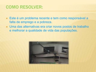 COMO RESOLVER:
 Este é um problema recente e tem como responsável a
falta de emprego e a pobreza.
 Uma das alternativas era criar novos postos de trabalho
e melhorar a qualidade de vida das populações.
 