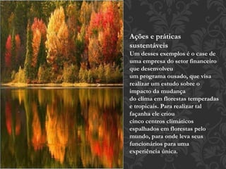 Ações e práticas 
sustentáveis 
Um desses exemplos é o case de 
uma empresa do setor financeiro 
que desenvolveu 
um programa ousado, que visa 
realizar um estudo sobre o 
impacto da mudança 
do clima em florestas temperadas 
e tropicais. Para realizar tal 
façanha ele criou 
cinco centros climáticos 
espalhados em florestas pelo 
mundo, para onde leva seus 
funcionários para uma 
experiência única. 
 