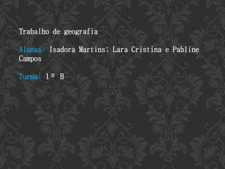 Trabalho de geografia 
Alunas: Isadora Martins; Lara Cristina e Pabline 
Campos 
Turma: 1º B 
