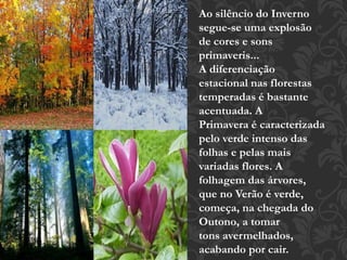 Ao silêncio do Inverno 
segue-se uma explosão 
de cores e sons 
primaveris... 
A diferenciação 
estacional nas florestas 
temperadas é bastante 
acentuada. A 
Primavera é caracterizada 
pelo verde intenso das 
folhas e pelas mais 
variadas flores. A 
folhagem das árvores, 
que no Verão é verde, 
começa, na chegada do 
Outono, a tomar 
tons avermelhados, 
acabando por cair. 
 