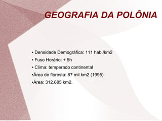 GEOGRAFIA DA POLÔNIA 
● Densidade Demográfica: 111 hab./km2 
● Fuso Horário: + 5h 
● Clima: temperado continental 
●Área de floresta: 87 mil km2 (1995). 
●Área: 312.685 km2. 
 