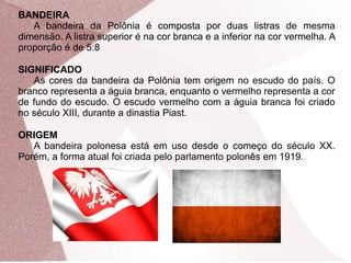 BANDEIRA 
A bandeira da Polônia é composta por duas listras de mesma 
dimensão. A listra superior é na cor branca e a inferior na cor vermelha. A 
proporção é de 5:8 
SIGNIFICADO 
As cores da bandeira da Polônia tem origem no escudo do país. O 
branco representa a águia branca, enquanto o vermelho representa a cor 
de fundo do escudo. O escudo vermelho com a águia branca foi criado 
no século XIII, durante a dinastia Piast. 
ORIGEM 
A bandeira polonesa está em uso desde o começo do século XX. 
Porém, a forma atual foi criada pelo parlamento polonês em 1919. 
 