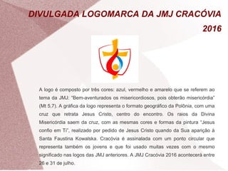 DIVULGADA LOGOMARCA DA JMJ CRACÓVIA 
2016 
A logo é composto por três cores: azul, vermelho e amarelo que se referem ao 
tema da JMJ: “Bem-aventurados os misericordiosos, pois obterão misericórdia” 
(Mt 5,7). A gráfica da logo representa o formato geográfico da Polônia, com uma 
cruz que retrata Jesus Cristo, centro do encontro. Os raios da Divina 
Misericórdia saem da cruz, com as mesmas cores e formas da pintura “Jesus 
confio em Ti”, realizado por pedido de Jesus Cristo quando da Sua aparição à 
Santa Faustina Kowalska. Cracóvia é assinalada com um ponto circular que 
representa também os jovens e que foi usado muitas vezes com o mesmo 
significado nas logos das JMJ anteriores. A JMJ Cracóvia 2016 acontecerá entre 
26 e 31 de julho. 

