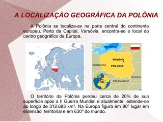 A LOCALIZAÇÃO GEOGRÁFICA DA POLÔNIA 
A Polônia se localiza-se na parte central do continente 
europeu. Perto da Capital, Varsóvia, encontra-se o local do 
centro geográfico da Europa. 
O território da Polônia perdeu cerca de 20% de sua 
superfície após a II Guerra Mundial e atualmente estende-se 
ao longo de 312.683 km². Na Europa figura em 90º lugar em 
extensão territorial e em 630º do mundo. 
 