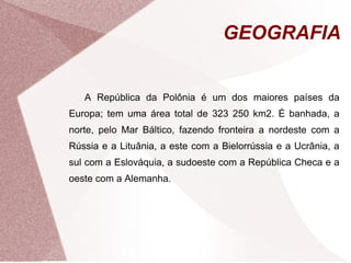 GEOGRAFIA 
A República da Polônia é um dos maiores países da 
Europa; tem uma área total de 323 250 km2. É banhada, a 
norte, pelo Mar Báltico, fazendo fronteira a nordeste com a 
Rússia e a Lituânia, a este com a Bielorrússia e a Ucrânia, a 
sul com a Eslováquia, a sudoeste com a República Checa e a 
oeste com a Alemanha. 
 
