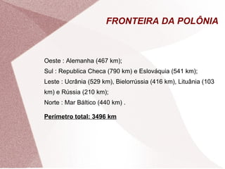 FRONTEIRA DA POLÔNIA 
Oeste : Alemanha (467 km); 
Sul : Republica Checa (790 km) e Eslováquia (541 km); 
Leste : Ucrânia (529 km), Bielorrússia (416 km), Lituânia (103 
km) e Rússia (210 km); 
Norte : Mar Báltico (440 km) . 
Perímetro total: 3496 km 
 