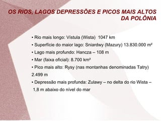 OS RIOS, LAGOS DEPRESSÕES E PICOS MAIS ALTOS 
DA POLÔNIA 
● Rio mais longo: Vístula (Wista) 1047 km 
● Superfície do maior lago: Sniardwy (Mazury) 13.830.000 m² 
● Lago mais profundo: Hancza – 108 m 
● Mar (faixa oficial): 8.700 km² 
● Pico mais alto: Rysy (nas montanhas denominadas Tatry) 
2.499 m 
● Depressão mais profunda: Zulawy – no delta do rio Wista – 
1,8 m abaixo do nível do mar 
 