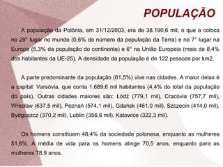 POPULAÇÃO 
A população da Polônia, em 31/12/2003, era de 38.190,6 mil, o que a coloca 
no 29° lugar no mundo (0,6% do número da população da Terra) e no 7° lugar na 
Europa (5,3% da população do continente) e 6° na União Europeia (mais de 8,4% 
dos habitantes da UE-25). A densidade da população é de 122 pessoas por km2. 
A parte predominante da população (61,5%) vive nas cidades. A maior delas é 
a capital: Varsóvia, que conta 1.689,6 mil habitantes (4,4% do total da população 
do país). Outras cidades maiores são: Łódź (779,1 mil), Cracóvia (757,7 mil), 
Wrocław (637,5 mil), Poznań (574,1 mil), Gdańsk (461,0 mil), Szczecin (414,0 mil), 
Bydgoszcz (370,2 mil), Lublin (356,6 mil), Katowice (322,3 mil). 
Os homens constituem 48,4% da sociedade polonesa, enquanto as mulheres 
51,6%. A média de vida para os homens atinge 70,5 anos, enquanto para as 
mulheres 78,9 anos. 
 