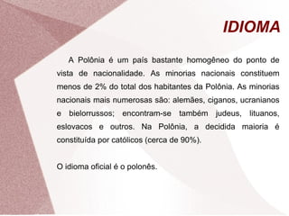 IDIOMA 
A Polônia é um país bastante homogêneo do ponto de 
vista de nacionalidade. As minorias nacionais constituem 
menos de 2% do total dos habitantes da Polônia. As minorias 
nacionais mais numerosas são: alemães, ciganos, ucranianos 
e bielorrussos; encontram-se também judeus, lituanos, 
eslovacos e outros. Na Polônia, a decidida maioria é 
constituída por católicos (cerca de 90%). 
O idioma oficial é o polonês. 
 