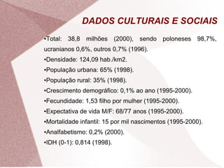 DADOS CULTURAIS E SOCIAIS 
●Total: 38,8 milhões (2000), sendo poloneses 98,7%, 
ucranianos 0,6%, outros 0,7% (1996). 
●Densidade: 124,09 hab./km2. 
●População urbana: 65% (1998). 
●População rural: 35% (1998). 
●Crescimento demográfico: 0,1% ao ano (1995-2000). 
●Fecundidade: 1,53 filho por mulher (1995-2000). 
●Expectativa de vida M/F: 68/77 anos (1995-2000). 
●Mortalidade infantil: 15 por mil nascimentos (1995-2000). 
●Analfabetismo: 0,2% (2000). 
●IDH (0-1): 0,814 (1998). 
 