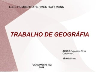 E.E.B HUMBERTO HERMES HOFFMANN 
TRABALHO DE GEOGRÁFIA 
ALUNO:Francisco Pires 
Cardosos C 
SÉRIE:3º ano 
CARAVAGGIO (SC) 
2014 
 