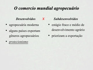 O comercio mundial agropecuário
• agropecuária moderna
• alguns países exportam
gêneros agropecuários
• protecionismo
Desenvolvidos X Subdesenvolvidos
• estágio fraco e médio de
desenvolvimento agrário
• priorizam a exportação
 