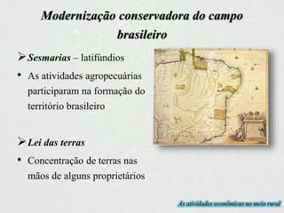 Modernização conservadora do campo
brasileiro
Sesmarias – latifúndios
• As atividades agropecuárias
participaram na formação do
território brasileiro
Lei das terras
• Concentração de terras nas
mãos de alguns proprietários
As atividades econômicas no meio rural
 