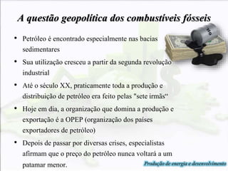 A questão geopolítica dos combustíveis fósseis
• Petróleo é encontrado especialmente nas bacias
sedimentares
• Sua utilização cresceu a partir da segunda revolução
industrial
• Até o século XX, praticamente toda a produção e
distribuição de petróleo era feito pelas "sete irmãs“
• Hoje em dia, a organização que domina a produção e
exportação é a OPEP (organização dos países
exportadores de petróleo)
• Depois de passar por diversas crises, especialistas
afirmam que o preço do petróleo nunca voltará a um
patamar menor. Produção de energia e desenvolvimento
 
