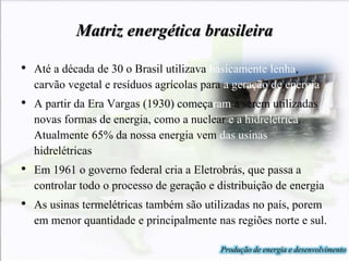 Matriz energética brasileira
• Até a década de 30 o Brasil utilizava basicamente lenha,
carvão vegetal e resíduos agrícolas para a geração de energia
• A partir da Era Vargas (1930) começaram a serem utilizadas
novas formas de energia, como a nuclear e a hidrelétrica.
Atualmente 65% da nossa energia vem das usinas
hidrelétricas
• Em 1961 o governo federal cria a Eletrobrás, que passa a
controlar todo o processo de geração e distribuição de energia
• As usinas termelétricas também são utilizadas no país, porem
em menor quantidade e principalmente nas regiões norte e sul.
Produção de energia e desenvolvimento
 