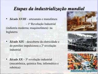 Industrialização e geopolítica
Etapas da industrialização mundial
• Século XVIII – artesanato e manufatura
– 1ª Revolução Industrial
(indústria moderna; maquinofatura) na
Inglaterra
• Século XIX – descoberta da eletricidade e
do petróleo impulsionou a 2ª revolução
industrial
• Século XX – 3ª revolução industrial
(mecatrônica, química fina, informática e
robótica)
 