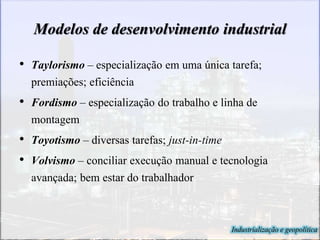 Modelos de desenvolvimento industrial
• Taylorismo – especialização em uma única tarefa;
premiações; eficiência
• Fordismo – especialização do trabalho e linha de
montagem
• Toyotismo – diversas tarefas; just-in-time
• Volvismo – conciliar execução manual e tecnologia
avançada; bem estar do trabalhador
Industrialização e geopolítica
 