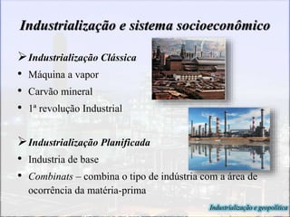 Industrialização e sistema socioeconômico
Industrialização Clássica
• Máquina a vapor
• Carvão mineral
• 1ª revolução Industrial
Industrialização Planificada
• Industria de base
• Combinats – combina o tipo de indústria com a área de
ocorrência da matéria-prima
Industrialização e geopolítica
 