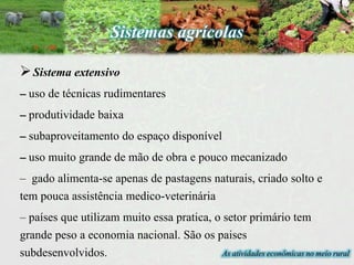 As atividades econômicas no meio rural
Sistema extensivo
– uso de técnicas rudimentares
– produtividade baixa
– subaproveitamento do espaço disponível
– uso muito grande de mão de obra e pouco mecanizado
– gado alimenta-se apenas de pastagens naturais, criado solto e
tem pouca assistência medico-veterinária
– países que utilizam muito essa pratica, o setor primário tem
grande peso a economia nacional. São os paises
subdesenvolvidos.
Sistemas agrícolas
 