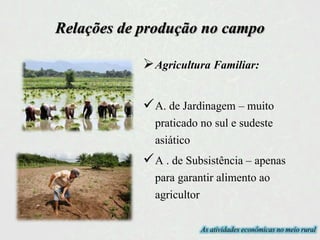 Agricultura Familiar:
A. de Jardinagem – muito
praticado no sul e sudeste
asiático
A . de Subsistência – apenas
para garantir alimento ao
agricultor
As atividades econômicas no meio rural
Relações de produção no campo
 