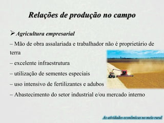 Relações de produção no campo
Agricultura empresarial
– Mão de obra assalariada e trabalhador não é proprietário de
terra
– excelente infraestrutura
– utilização de sementes especiais
– uso intensivo de fertilizantes e adubos
– Abastecimento do setor industrial e/ou mercado interno
As atividades econômicas no meio rural
 