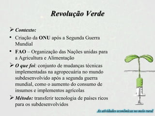 Revolução Verde
Contexto:
• Criação da ONU após a Segunda Guerra
Mundial
• FAO – Organização das Nações unidas para
a Agricultura e Alimentação
O que foi: conjunto de mudanças técnicas
implementadas na agropecuária no mundo
subdesenvolvido após a segunda guerra
mundial, como o aumento do consumo de
insumos e implementos agrícolas
Método: transferir tecnologia de países ricos
para os subdesenvolvidos
As atividades econômicas no meio rural
 