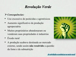 Revolução Verde
Consequências:
• Uso excessivo de pesticidas e agrotóxicos
• Aumento significativo da produção
agropecuária
• Muitos proprietários abandonaram ou
venderam suas propriedades á industrias
• Êxodo rural
• A produção acabava destinada ao mercado
externo, sendo assim não resolvido a questão
da fome e da subnutrição
As atividades econômicas no meio rural
 