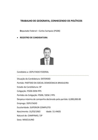 TRABALHO DE GEOGRAFIA, CONHECENDO OS POLÍTICOS
Deputado Federal – Carlos Sampaio (PSDB)
REGISTRO DE CANDIDATURA
Candidato a: DEPUTADO FEDERAL
Situação da Candidatura: DEFERIDO
Partido: PARTIDO DA SOCIAL DEMOCRACIA BRASILEIRA
Estado da Candidatura: SP
Coligação: PSDB-DEM-PPS
Partidos da Coligação: PSDB / DEM / PPS
Despesa máxima de campanha declarada pelo partido: 6,000,000.00
Emprego: DEPUTADO
Escolaridade: SUPERIOR COMPLETO
Nascimento: 31/03/1963 Idade: 51 ANOS
Natural de: CAMPINAS / SP
Sexo: MASCULINO
 