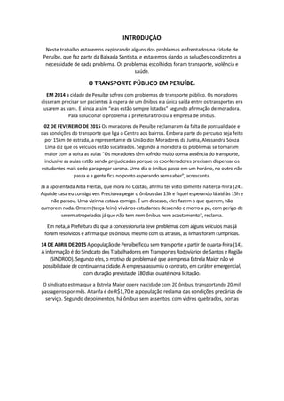 INTRODUÇÃO
Neste trabalho estaremos explorando alguns dos problemas enfrentados na cidade de
Peruíbe, que faz parte da Baixada Santista, e estaremos dando as soluções condizentes a
necessidade de cada problema. Os problemas escolhidos foram transporte, violência e
saúde.
O TRANSPORTE PÚBLICO EM PERUÍBE.
EM 2014 a cidade de Peruíbe sofreu com problemas de transporte público. Os moradores
disseram precisar ser pacientes à espera de um ônibus e a única saída entre os transportes era
usarem as vans. E ainda assim “elas estão sempre lotadas” segundo afirmação de moradora.
Para solucionar o problema a prefeitura trocou a empresa de ônibus.
02 DE FEVEREIRO DE 2015 Os moradores de Peruíbe reclamaram da falta de pontualidade e
das condições do transporte que liga o Centro aos bairros. Embora parte do percurso seja feito
por 15km de estrada, a representante da União dos Moradores da Juréia, Alessandra Souza
Lima diz que os veículos estão sucateados. Segundo a moradora os problemas se tornaram
maior com a volta as aulas “Os moradores têm sofrido muito com a ausência do transporte,
inclusive as aulas estão sendo prejudicadas porque os coordenadores precisam dispensar os
estudantes mais cedo para pegar carona. Uma dia o ônibus passa em um horário, no outro não
passa e a gente fica no ponto esperando sem saber", acrescenta.
Já a aposentada Alba Freitas, que mora no Costão, afirma ter visto somente na terça-feira (24).
Aqui de casa euconsigo ver. Precisava pegar o ônibus das 13h e fiquei esperando lá até às 15h e
não passou. Uma vizinha estava comigo. É um descaso, eles fazemo que querem, não
cumprem nada. Ontem (terça-feira) vi vários estudantes descendo o morro a pé, com perigo de
serem atropelados já que não tem nem ônibus nem acostamento", reclama.
Em nota, a Prefeitura diz que a concessionaria teve problemas com alguns veículos mas já
foram resolvidos e afirma que os ônibus, mesmo com os atrasos, as linhas foram cumpridas.
14 DE ABRIL DE 2015 A população de Peruíbe ficou sem transporte a partir de quarta-feira (14).
A informação é do Sindicato dos Trabalhadores em Transportes Rodoviários de Santos e Região
(SINDROD). Segundo eles, o motivo do problema é que a empresa Estrela Maior não vê
possibilidade de continuar na cidade. A empresa assumiu o contrato, em caráter emergencial,
com duração prevista de 180 dias ou até nova licitação.
O sindicato estima que a Estrela Maior opere na cidade com 20 ônibus, transportando 20 mil
passageiros por mês. A tarifa é de R$1,70 e a população reclama das condições precárias do
serviço. Segundo depoimentos, há ônibus sem assentos, com vidros quebrados, portas
 